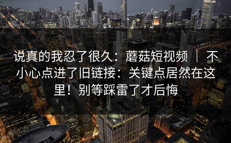 说真的我忍了很久：蘑菇短视频 ｜ 不小心点进了旧链接：关键点居然在这里！别等踩雷了才后悔