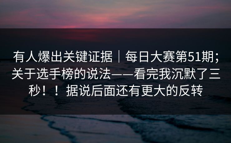 有人爆出关键证据｜每日大赛第51期；关于选手榜的说法——看完我沉默了三秒！！据说后面还有更大的反转