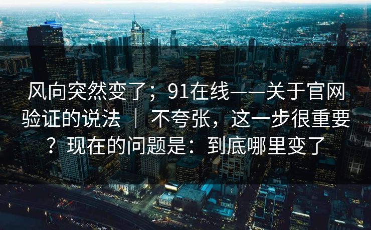 风向突然变了；91在线——关于官网验证的说法 ｜ 不夸张，这一步很重要？现在的问题是：到底哪里变了