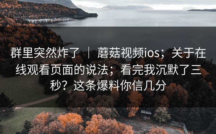 群里突然炸了 ｜ 蘑菇视频ios；关于在线观看页面的说法；看完我沉默了三秒？这条爆料你信几分