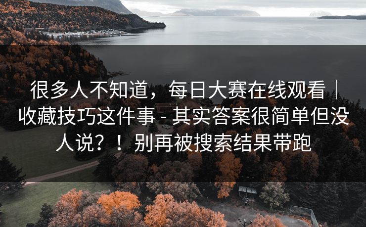 很多人不知道，每日大赛在线观看｜收藏技巧这件事 - 其实答案很简单但没人说？！别再被搜索结果带跑
