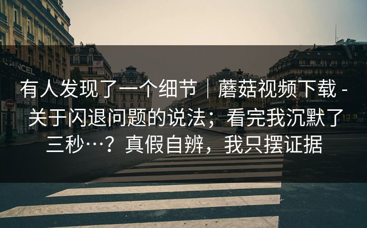 有人发现了一个细节｜蘑菇视频下载 - 关于闪退问题的说法；看完我沉默了三秒…？真假自辨，我只摆证据