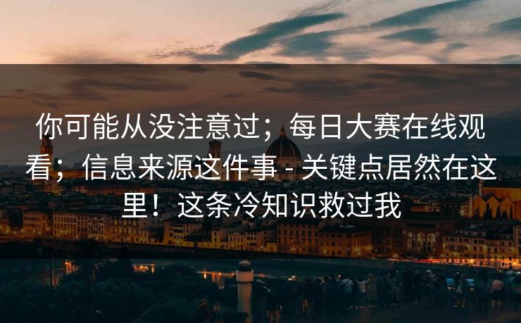 你可能从没注意过；每日大赛在线观看；信息来源这件事 - 关键点居然在这里！这条冷知识救过我
