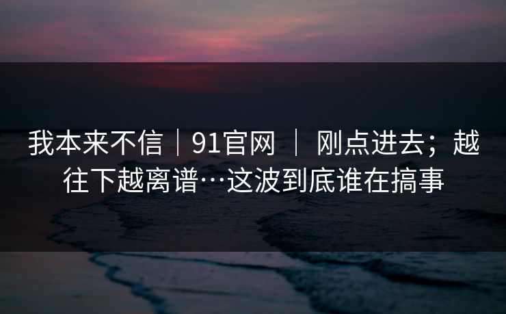 我本来不信｜91官网 ｜ 刚点进去；越往下越离谱…这波到底谁在搞事