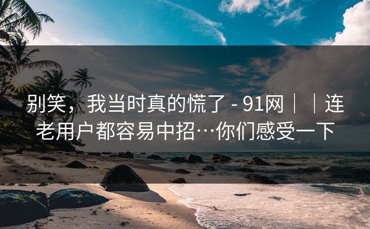 别笑，我当时真的慌了 - 91网｜｜连老用户都容易中招…你们感受一下