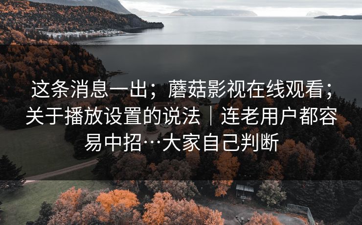 这条消息一出；蘑菇影视在线观看；关于播放设置的说法｜连老用户都容易中招…大家自己判断
