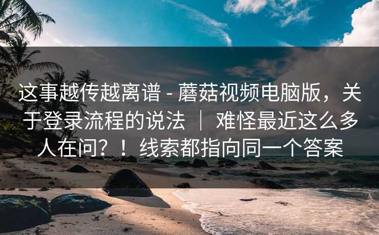 这事越传越离谱 - 蘑菇视频电脑版，关于登录流程的说法 ｜ 难怪最近这么多人在问？！线索都指向同一个答案