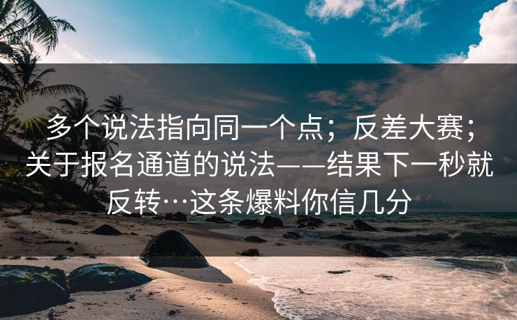 多个说法指向同一个点；反差大赛；关于报名通道的说法——结果下一秒就反转…这条爆料你信几分