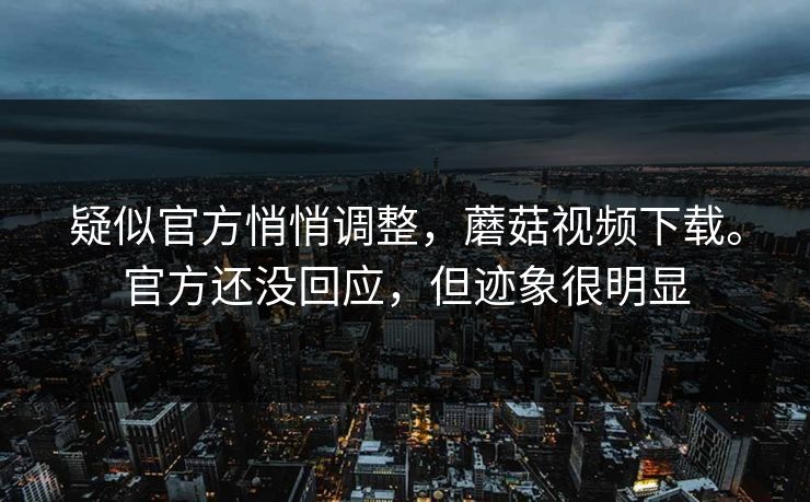 疑似官方悄悄调整，蘑菇视频下载。官方还没回应，但迹象很明显