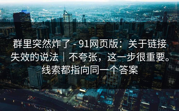 群里突然炸了 - 91网页版：关于链接失效的说法｜不夸张，这一步很重要。线索都指向同一个答案