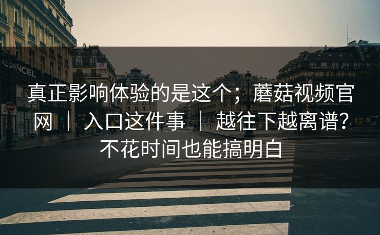 真正影响体验的是这个；蘑菇视频官网 ｜ 入口这件事 ｜ 越往下越离谱？不花时间也能搞明白