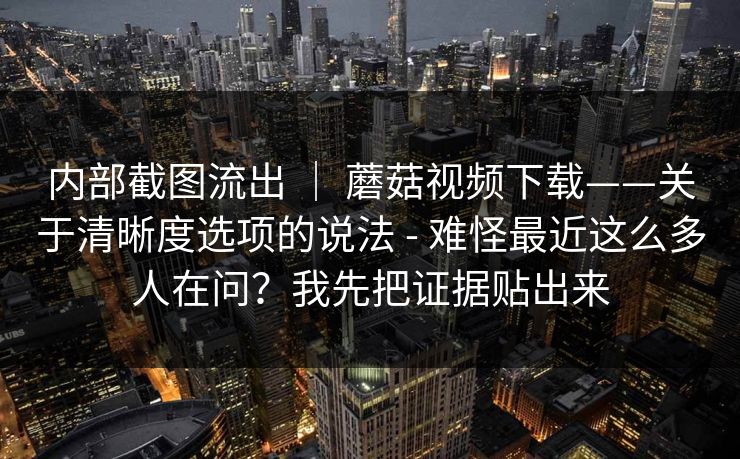 内部截图流出 ｜ 蘑菇视频下载——关于清晰度选项的说法 - 难怪最近这么多人在问？我先把证据贴出来