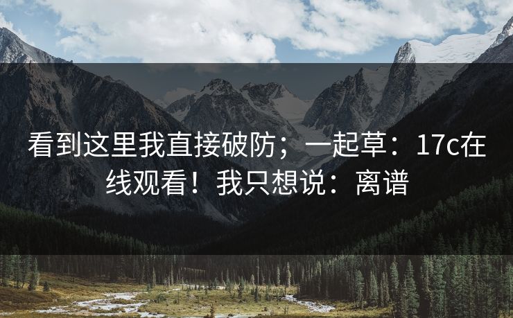 看到这里我直接破防；一起草：17c在线观看！我只想说：离谱