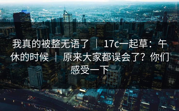 我真的被整无语了 ｜ 17c一起草：午休的时候 ｜ 原来大家都误会了？你们感受一下