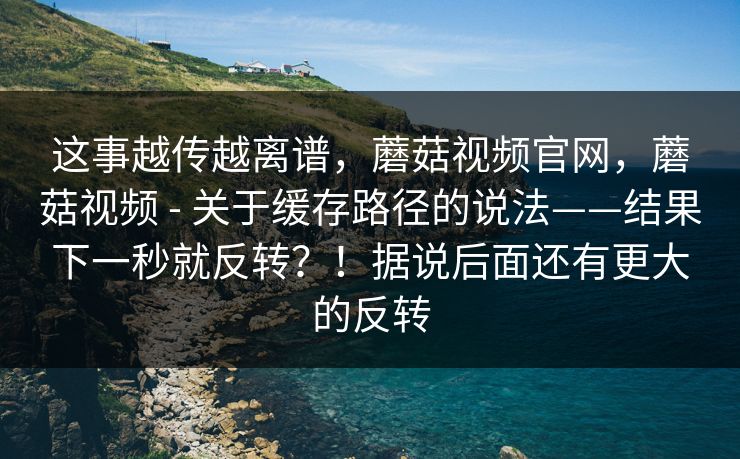 这事越传越离谱,蘑菇视频官网,蘑菇视频 - 关于缓存路径的说法——结果下一秒就反转?!据说后面还有更大的反转 这事越传越离谱,蘑菇视频官网,蘑菇视频 - 关于缓存路径的说法——结果下一秒就反转?!据说后面还有更大的反转
