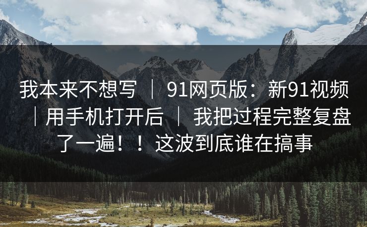 我本来不想写 ｜ 91网页版：新91视频｜用手机打开后 ｜ 我把过程完整复盘了一遍！！这波到底谁在搞事