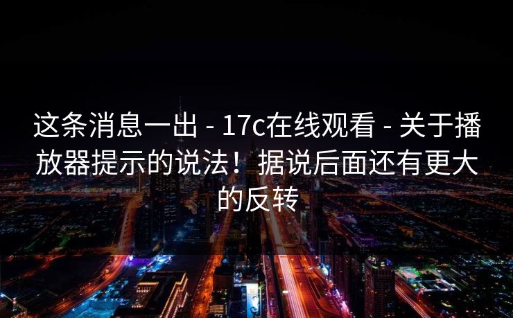 这条消息一出 - 17c在线观看 - 关于播放器提示的说法！据说后面还有更大的反转