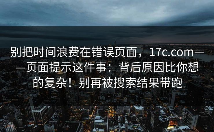 别把时间浪费在错误页面,17c.com——页面提示这件事:背后原因比你想的复杂!别再被搜索结果带跑 别把时间浪费在错误页面,17c.com——页面提示这件事:背后原因比你想的复杂!别再被搜索结果带跑