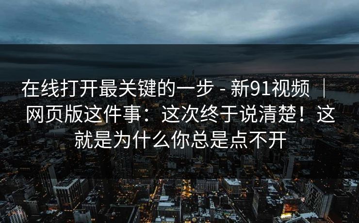 在线打开最关键的一步 - 新91视频 ｜ 网页版这件事：这次终于说清楚！这就是为什么你总是点不开