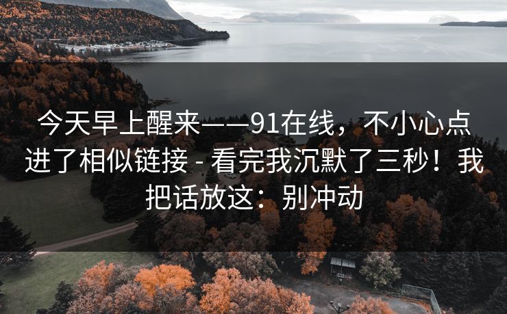 今天早上醒来——91在线，不小心点进了相似链接 - 看完我沉默了三秒！我把话放这：别冲动