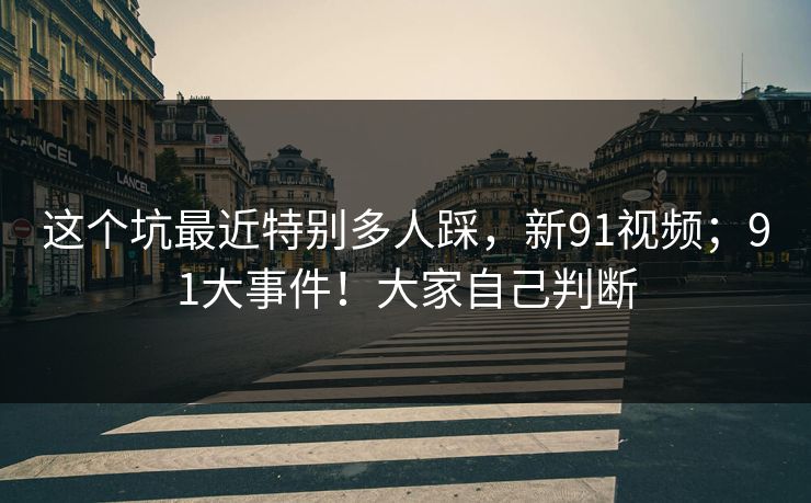 这个坑最近特别多人踩,新91视频;91大事件!大家自己判断 这个坑最近特别多人踩,新91视频;91大事件!大家自己判断
