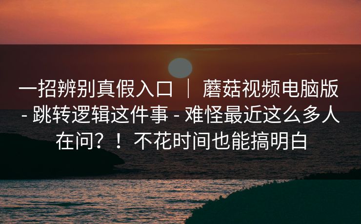 一招辨别真假入口 ｜ 蘑菇视频电脑版 - 跳转逻辑这件事 - 难怪最近这么多人在问？！不花时间也能搞明白