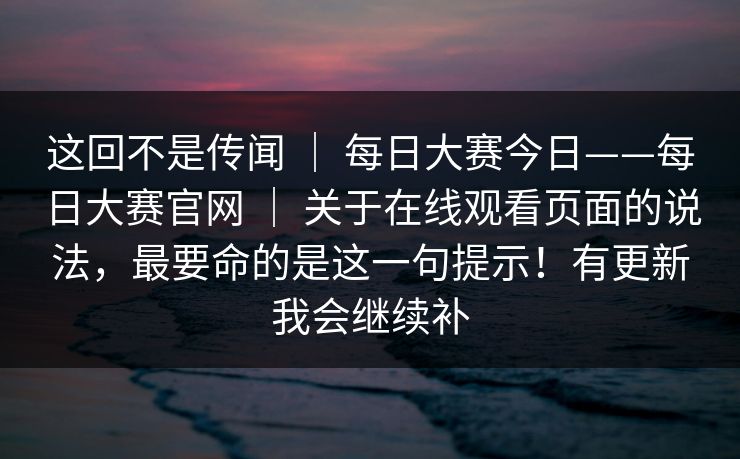 这回不是传闻 | 每日大赛今日——每日大赛官网 | 关于在线观看页面的说法,最要命的是这一句提示!有更新我会继续补 这回不是传闻 | 每日大赛今日——每日大赛官网 | 关于在线观看页面的说法,最要命的是这一句提示!有更新我会继续补