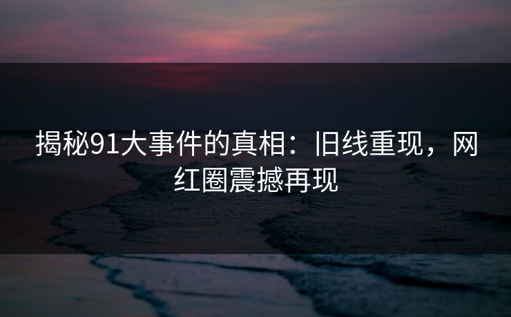 揭秘91大事件的真相：旧线重现，网红圈震撼再现