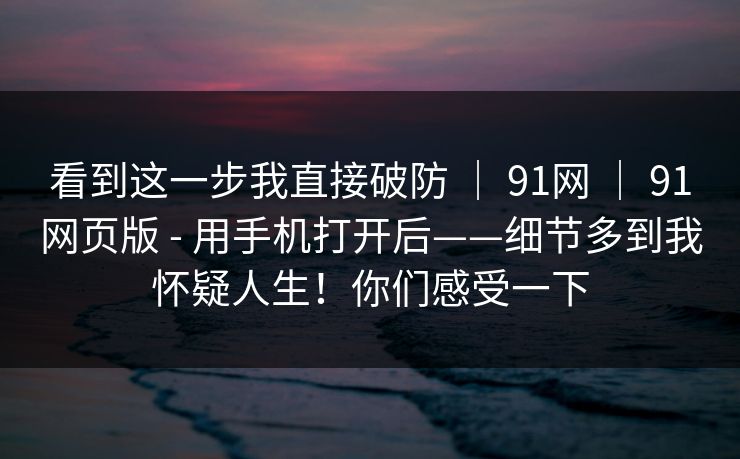 看到这一步我直接破防 ｜ 91网 ｜ 91网页版 - 用手机打开后——细节多到我怀疑人生！你们感受一下