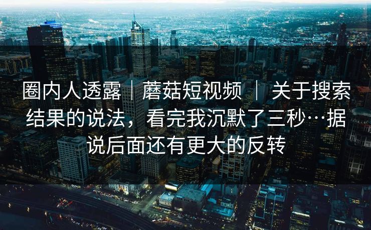 圈内人透露｜蘑菇短视频 ｜ 关于搜索结果的说法，看完我沉默了三秒…据说后面还有更大的反转