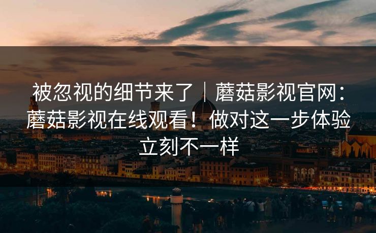 被忽视的细节来了｜蘑菇影视官网：蘑菇影视在线观看！做对这一步体验立刻不一样