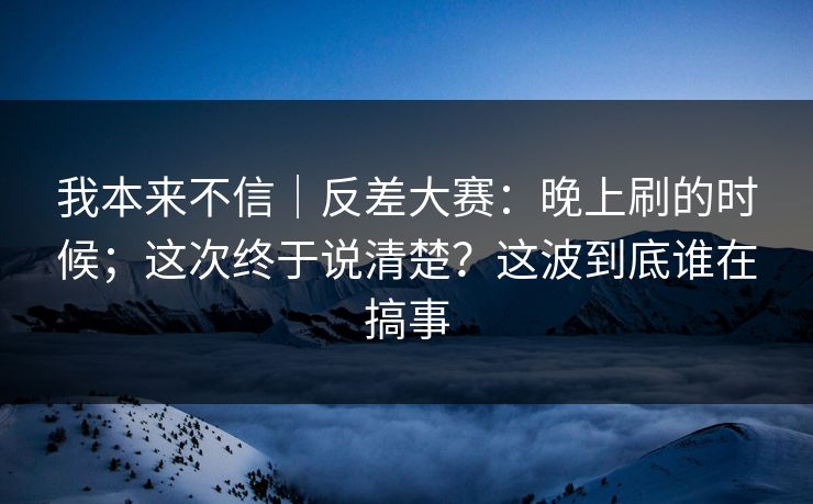 我本来不信｜反差大赛：晚上刷的时候；这次终于说清楚？这波到底谁在搞事