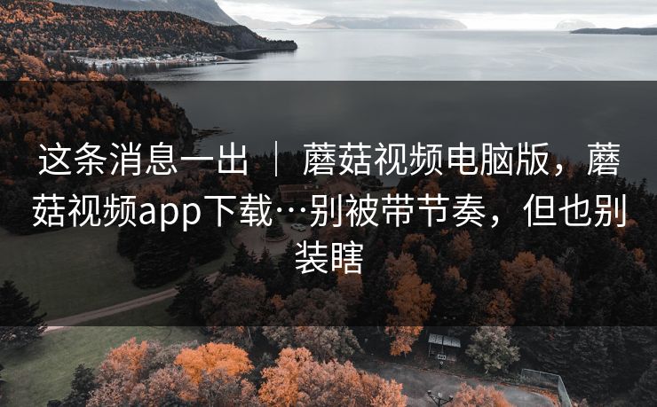这条消息一出 ｜ 蘑菇视频电脑版，蘑菇视频app下载…别被带节奏，但也别装瞎