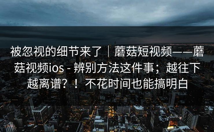 被忽视的细节来了｜蘑菇短视频——蘑菇视频ios - 辨别方法这件事；越往下越离谱？！不花时间也能搞明白