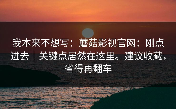 我本来不想写：蘑菇影视官网：刚点进去｜关键点居然在这里。建议收藏，省得再翻车
