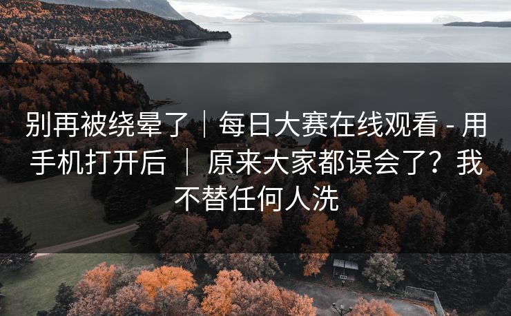 别再被绕晕了｜每日大赛在线观看 - 用手机打开后 ｜ 原来大家都误会了？我不替任何人洗