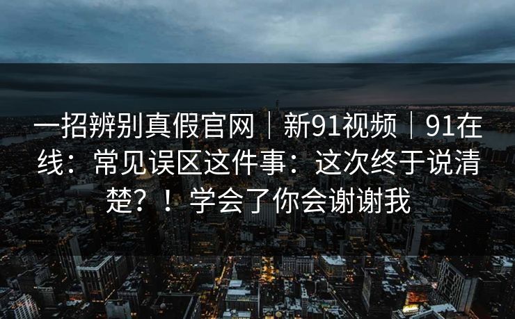 一招辨别真假官网｜新91视频｜91在线：常见误区这件事：这次终于说清楚？！学会了你会谢谢我