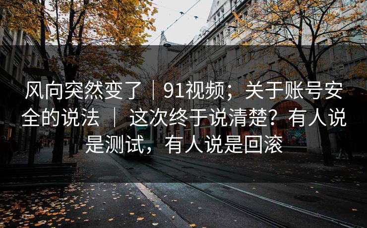 风向突然变了｜91视频；关于账号安全的说法 ｜ 这次终于说清楚？有人说是测试，有人说是回滚