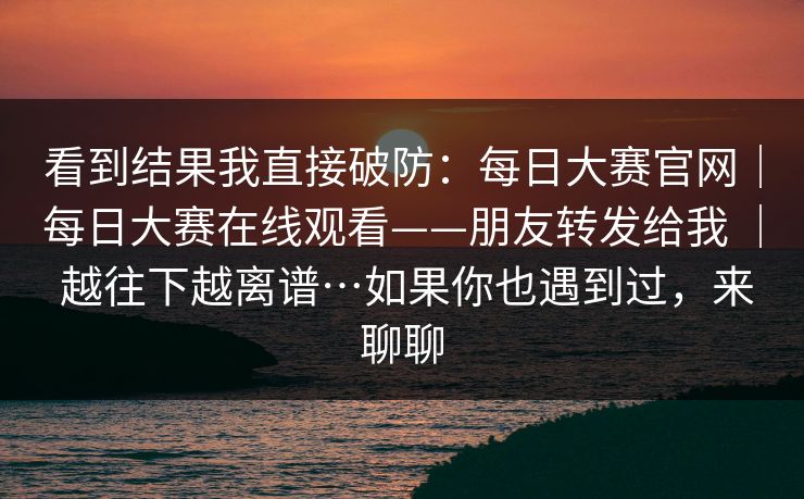 看到结果我直接破防：每日大赛官网｜每日大赛在线观看——朋友转发给我 ｜ 越往下越离谱…如果你也遇到过，来聊聊
