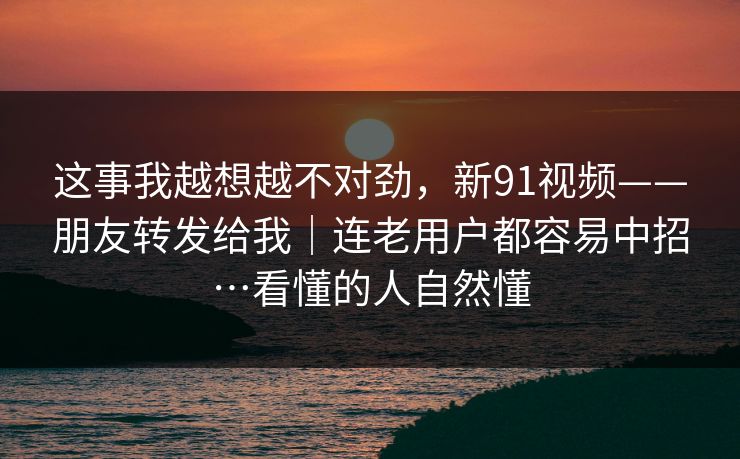 这事我越想越不对劲，新91视频——朋友转发给我｜连老用户都容易中招…看懂的人自然懂