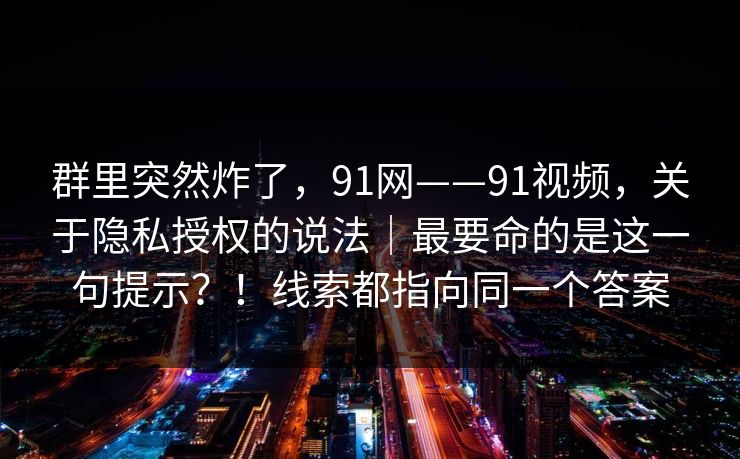 群里突然炸了，91网——91视频，关于隐私授权的说法｜最要命的是这一句提示？！线索都指向同一个答案