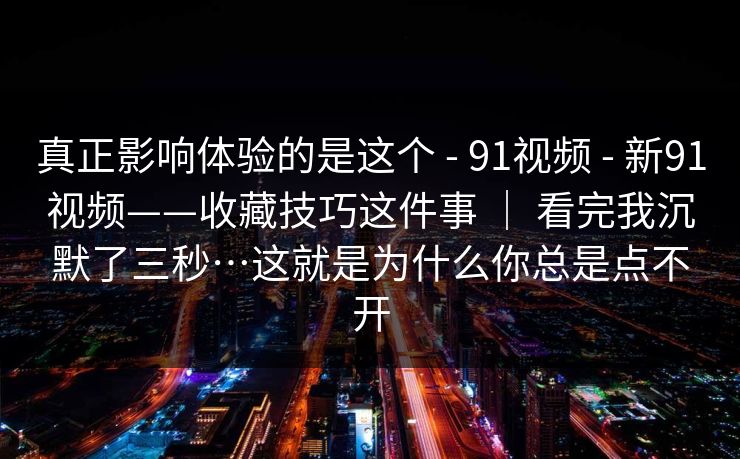 真正影响体验的是这个 - 91视频 - 新91视频——收藏技巧这件事 ｜ 看完我沉默了三秒…这就是为什么你总是点不开