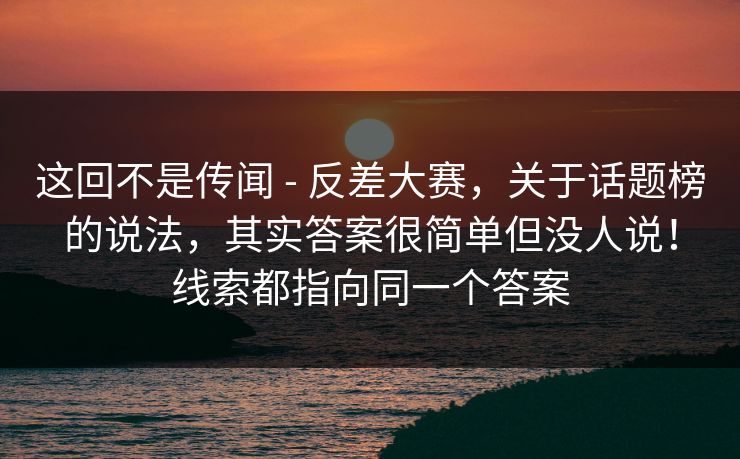 这回不是传闻 - 反差大赛，关于话题榜的说法，其实答案很简单但没人说！线索都指向同一个答案
