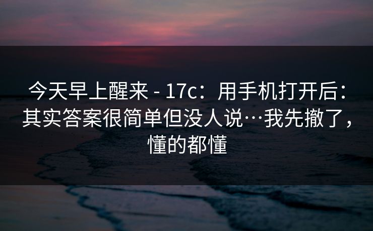 今天早上醒来 - 17c：用手机打开后：其实答案很简单但没人说…我先撤了，懂的都懂