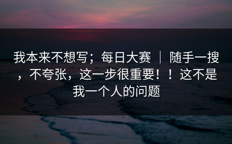 我本来不想写；每日大赛 ｜ 随手一搜，不夸张，这一步很重要！！这不是我一个人的问题