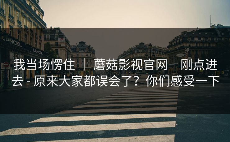我当场愣住 ｜ 蘑菇影视官网｜刚点进去 - 原来大家都误会了？你们感受一下