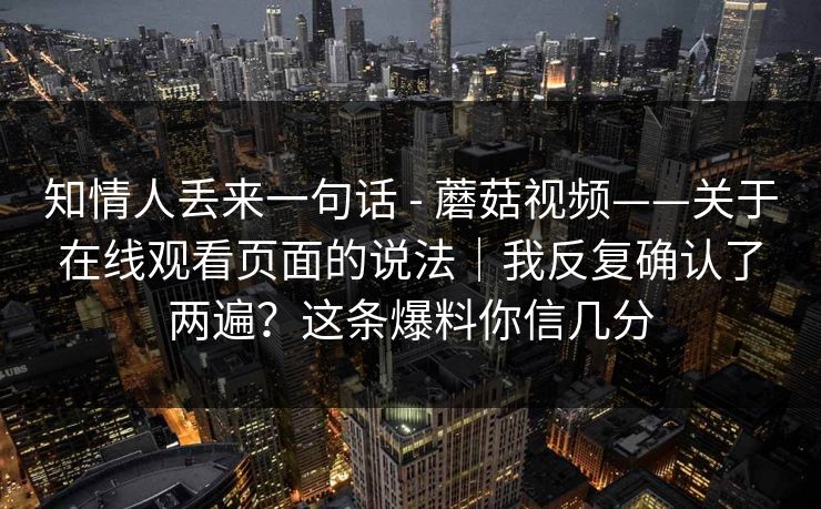 知情人丢来一句话 - 蘑菇视频——关于在线观看页面的说法｜我反复确认了两遍？这条爆料你信几分