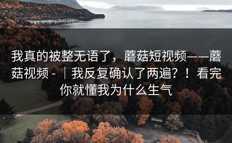 我真的被整无语了，蘑菇短视频——蘑菇视频 - ｜我反复确认了两遍？！看完你就懂我为什么生气