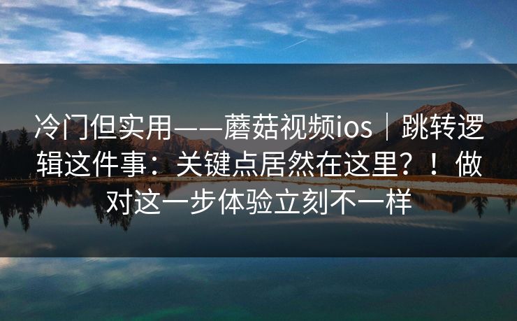 冷门但实用——蘑菇视频ios｜跳转逻辑这件事：关键点居然在这里？！做对这一步体验立刻不一样