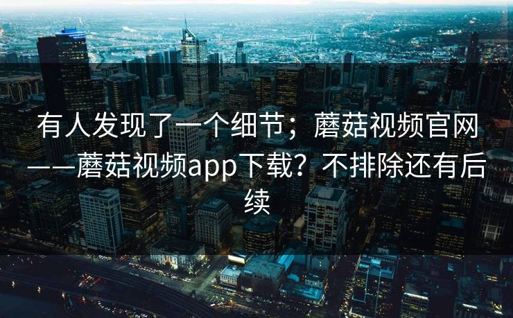 有人发现了一个细节;蘑菇视频官网——蘑菇视频app下载?不排除还有后续 有人发现了一个细节;蘑菇视频官网——蘑菇视频app下载?不排除还有后续